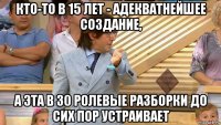 кто-то в 15 лет - адекватнейшее создание, а эта в 30 ролевые разборки до сих пор устраивает