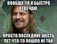 вообще-то я быстро отвечаю, просто последние шесть лет что-то пошло не так