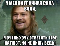 у меня отличная сила воли, я очень хочу ответить тебе на пост, но не пишу ведь!