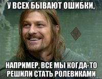 у всех бывают ошибки, например, все мы когда-то решили стать ролевиками