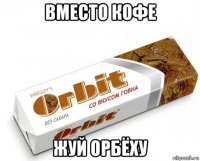 вместо кофе жуй орбёху