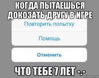 когда пытаешься докозать другу в игре что тебе 7 лет -.-