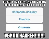 играешь ты в игру, думаешь пойду попью чайку... а тебя в это время убили нахрен!!!!!!!