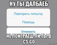 ну ты далбаёб не поиграеш ли ты в сs'go