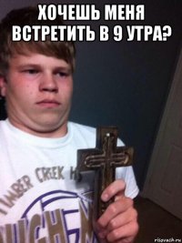 хочешь меня встретить в 9 утра? 