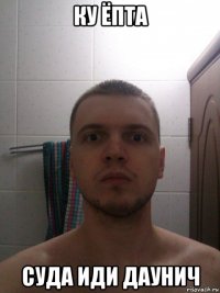 ку ёпта суда иди даунич