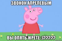 звонок апрелевым вы опять жрете :)?????