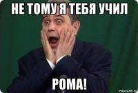 не тому я тебя учил рома!