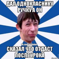 дал однокласнику ручку а он сказал что отдаст после урока