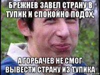 брежнев завел страну в тупик и спокойно подох, а горбачев не смог вывести страну из тупика