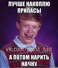 лучше накоплю припасы а потом нарить начну