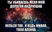 ты убиваешь меня мой дорогой андрюшка нельзя так , я ведь живая. твоя аленка