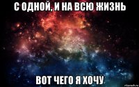 с одной, и на всю жизнь вот чего я хочу