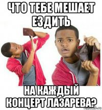 что тебе мешает ездить на каждый концерт лазарева?