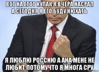 вот на етот кулак я вчера насрал а сегодня я его буду нюхать я люблю россию а ана мене не любит потомучто я многа сру