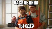 насяльника ты хде?