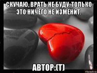 скучаю, врать не буду. только это ничего не изменит. автор:(т)