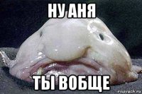 ну аня ты вобще