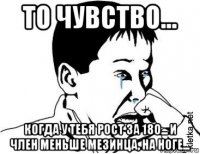 то чувство... когда у тебя рост за 180... и член меньше мезинца, на ноге...