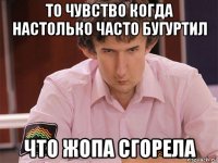 то чувство когда настолько часто бугуртил что жопа сгорела