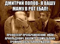 дмитрий попов- я вашу маму в рот ебал! профессор преображенский- иван арнольдович, вколите этому еблану тройную дозу галоперидола!