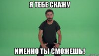 я тебе скажу именно ты сможешь!