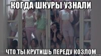 когда шкуры узнали что ты крутишь переду козлом