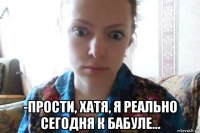  -прости, хатя, я реально сегодня к бабуле...