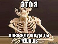 это я пока жду когда ты решишь