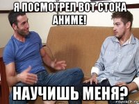 я посмотрел вот стока аниме! научишь меня?