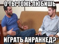 о ты тоже любишь играть анранкед?