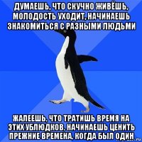 думаешь, что скучно живёшь, молодость уходит, начинаешь знакомиться с разными людьми жалеешь, что тратишь время на этих ублюдков, начинаешь ценить прежние времена, когда был один