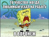 то чувство, когда любимый уехал на работу в воронеж