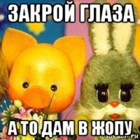 закрой глаза а то дам в жопу