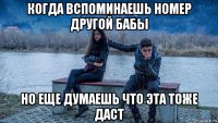когда вспоминаешь номер другой бабы но еще думаешь что эта тоже даст