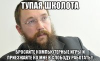 тупая школота бросайте компьютерные игры и приезжайте ко мне в слободу работать!!