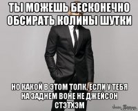 ты можешь бесконечно обсирать колины шутки но какой в этом толк, если у тебя на заднем воне не джейсон стэтхэм