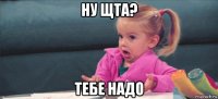 ну щта? тебе надо