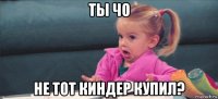 ты чо не тот киндер купил?