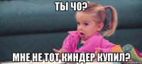 ты чо? мне не тот киндер купил?