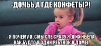 -дочьь,а где конфеты?! - я почему я ,смысле сразу я ,я их не ела ,как будто я один ребенок в доме(