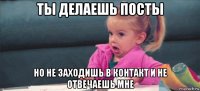 ты делаешь посты но не заходишь в контакт и не отвечаешь мне