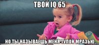 твой iq 65 но ты называешь меня тупой мразью