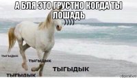 а бля это грустно когда ты лошадь 