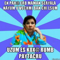 en pah@ erb maman seryala nayum u vochmi ban chi lsum uzum es kox@ rumb paytacru