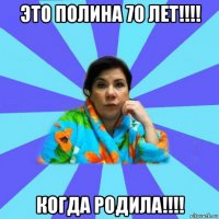 это полина 70 лет!!!! когда родила!!!!