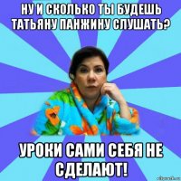 ну и сколько ты будешь татьяну панжину слушать? уроки сами себя не сделают!