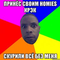 принёс своим homies крэк скурили всё без меня