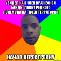 увидел как член вражеской банды ловит редкого покемона на твоей территории начал перестрелку