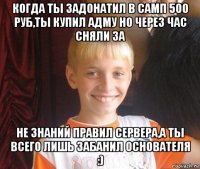 когда ты задонатил в самп 500 руб,ты купил адму но через час сняли за не знаний правил сервера,а ты всего лишь забанил основателя :)